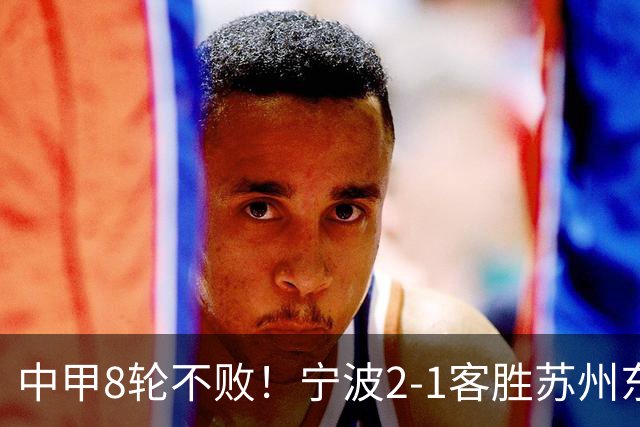 中甲8轮不败！宁波2-1客胜苏州东吴 庞开元传射 东吴仍处降级区